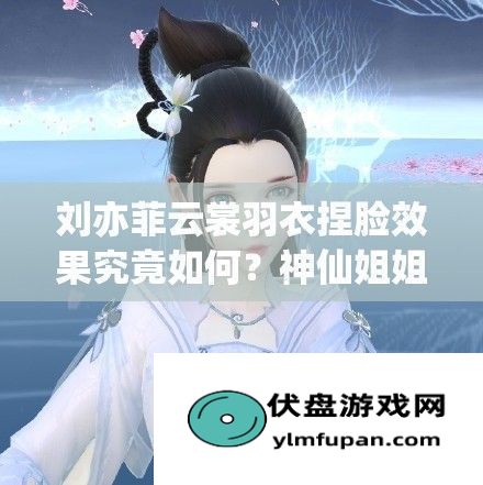 刘亦菲云裳羽衣捏脸效果究竟如何神仙姐姐颜值能否再创新高：刘亦菲捏脸的魅力所在